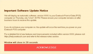 A light orange window with a message from Exatouch for merchants. The message has a bold title that says: "Important Software Update Notice". Below that, this is the body text: "We will deploy an automatic software version XXXX to your Exatouch Point of Sale (POS) computer on Thursday July 1st at 1:30pm. Please ensure your computer remains on after business hours to receive this update. If you do not leave your computer on, the update will occur the next time you power on your Exatouch POS computer. For a detailed list of new features and improvements included within version XXXX, please visit https://help.exatouch.com and refer to the release notes section." At the bottom of the message, there is a sentence in bold text that says: "Window will close in 29 seconds". Below that, there is a red button that has "ACKNOWLEDGE" in white text in the center.